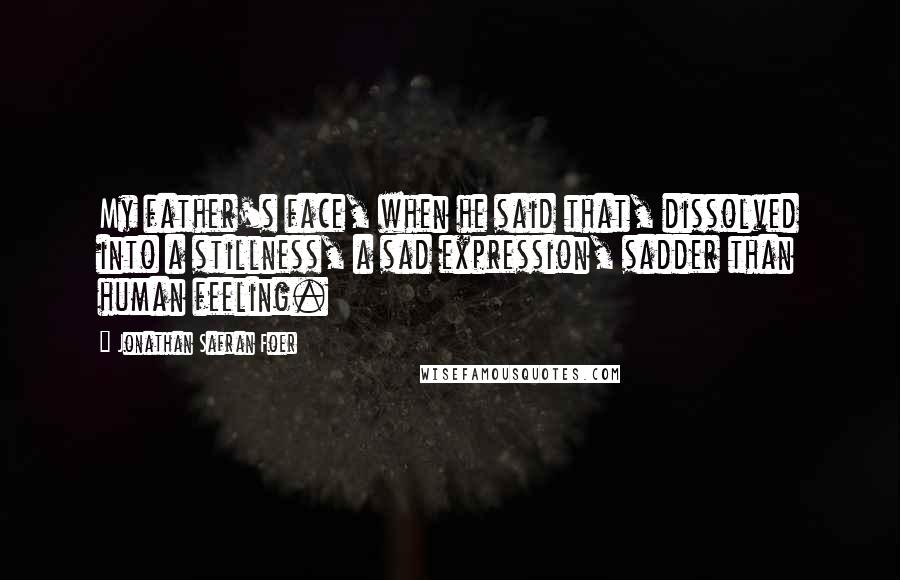 Jonathan Safran Foer Quotes: My father's face, when he said that, dissolved into a stillness, a sad expression, sadder than human feeling.