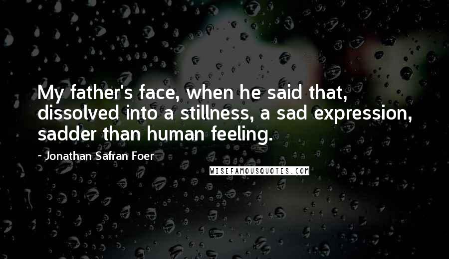 Jonathan Safran Foer Quotes: My father's face, when he said that, dissolved into a stillness, a sad expression, sadder than human feeling.