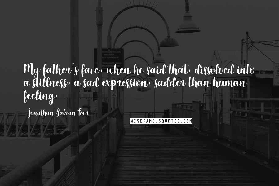 Jonathan Safran Foer Quotes: My father's face, when he said that, dissolved into a stillness, a sad expression, sadder than human feeling.