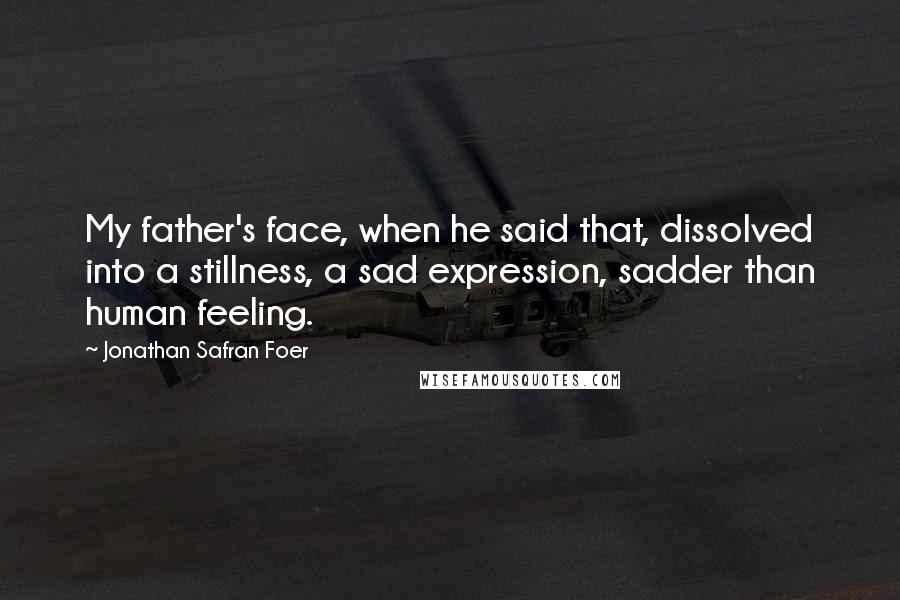 Jonathan Safran Foer Quotes: My father's face, when he said that, dissolved into a stillness, a sad expression, sadder than human feeling.