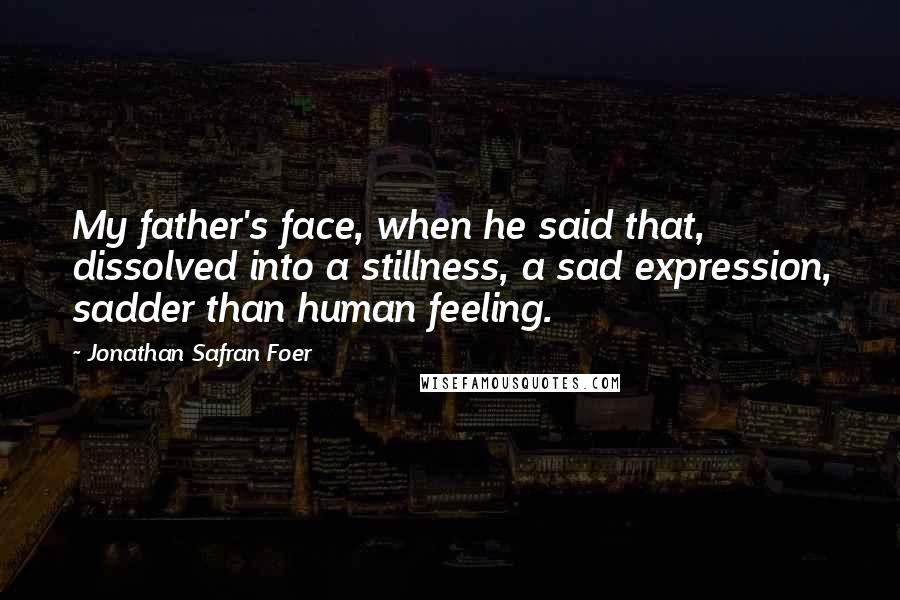 Jonathan Safran Foer Quotes: My father's face, when he said that, dissolved into a stillness, a sad expression, sadder than human feeling.