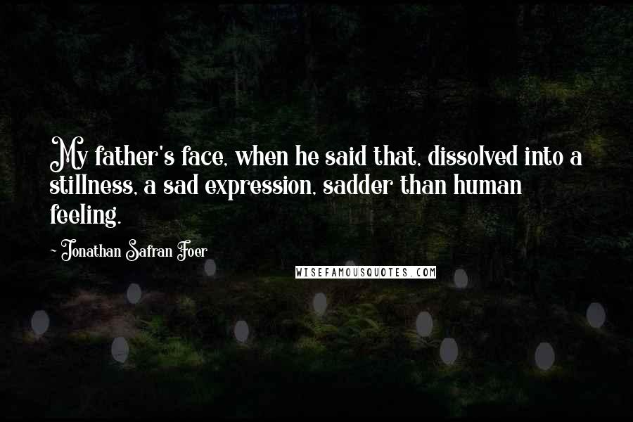 Jonathan Safran Foer Quotes: My father's face, when he said that, dissolved into a stillness, a sad expression, sadder than human feeling.