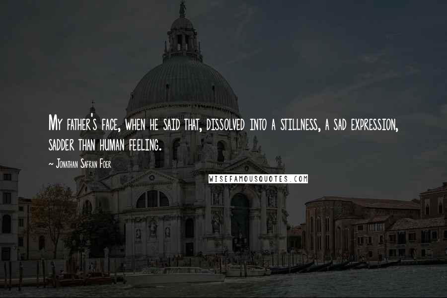 Jonathan Safran Foer Quotes: My father's face, when he said that, dissolved into a stillness, a sad expression, sadder than human feeling.