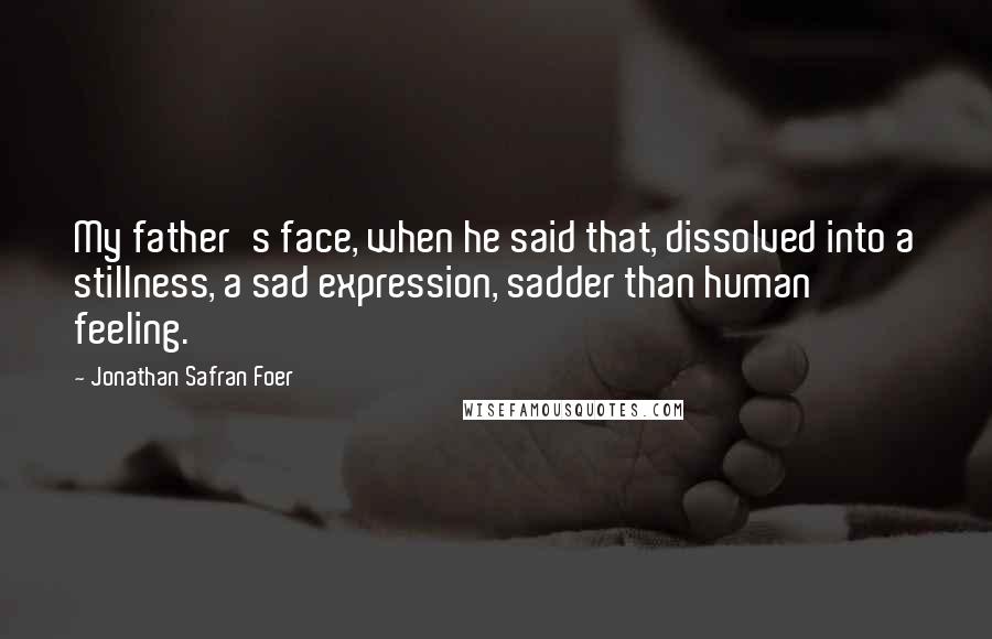 Jonathan Safran Foer Quotes: My father's face, when he said that, dissolved into a stillness, a sad expression, sadder than human feeling.