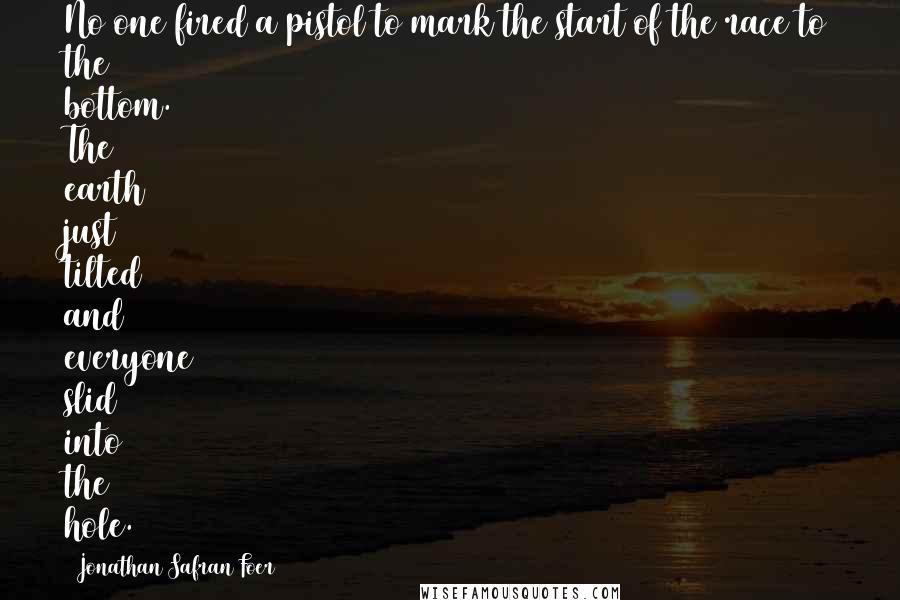 Jonathan Safran Foer Quotes: No one fired a pistol to mark the start of the race to the bottom. The earth just tilted and everyone slid into the hole.