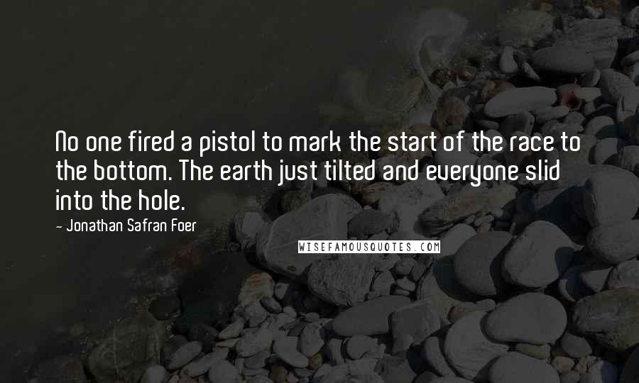 Jonathan Safran Foer Quotes: No one fired a pistol to mark the start of the race to the bottom. The earth just tilted and everyone slid into the hole.