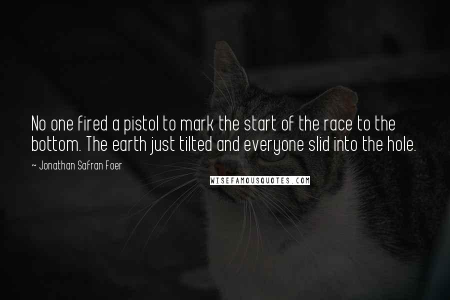 Jonathan Safran Foer Quotes: No one fired a pistol to mark the start of the race to the bottom. The earth just tilted and everyone slid into the hole.