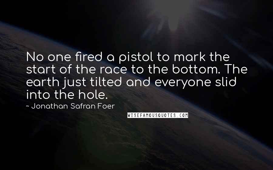 Jonathan Safran Foer Quotes: No one fired a pistol to mark the start of the race to the bottom. The earth just tilted and everyone slid into the hole.