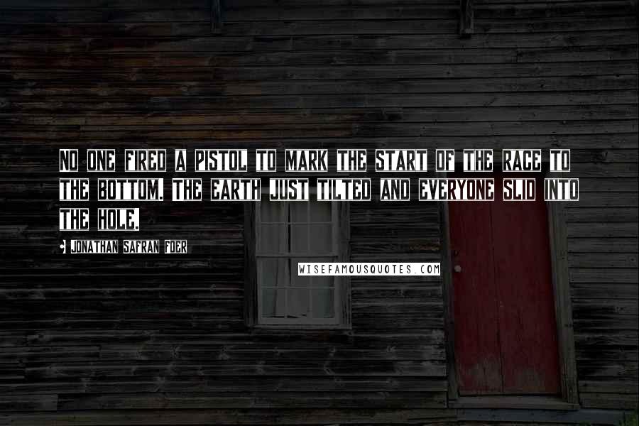 Jonathan Safran Foer Quotes: No one fired a pistol to mark the start of the race to the bottom. The earth just tilted and everyone slid into the hole.