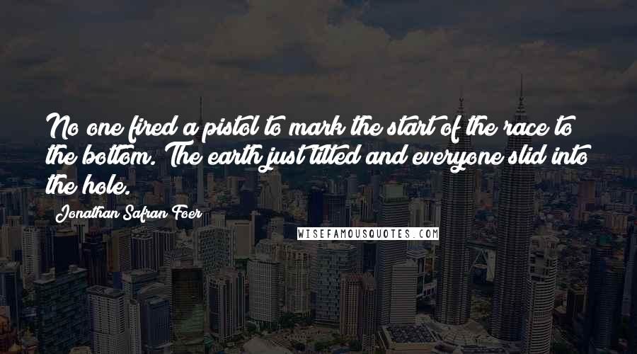 Jonathan Safran Foer Quotes: No one fired a pistol to mark the start of the race to the bottom. The earth just tilted and everyone slid into the hole.