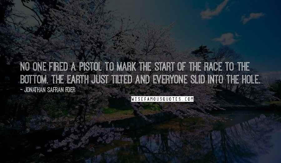 Jonathan Safran Foer Quotes: No one fired a pistol to mark the start of the race to the bottom. The earth just tilted and everyone slid into the hole.