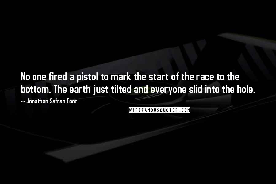 Jonathan Safran Foer Quotes: No one fired a pistol to mark the start of the race to the bottom. The earth just tilted and everyone slid into the hole.