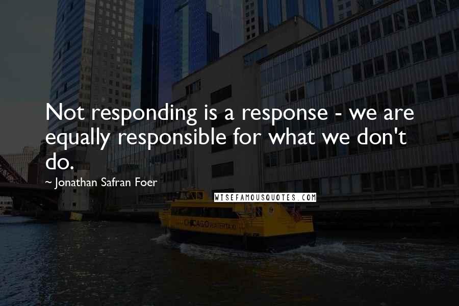 Jonathan Safran Foer Quotes: Not responding is a response - we are equally responsible for what we don't do.