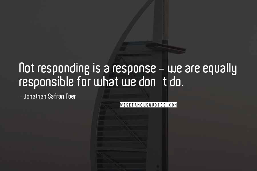 Jonathan Safran Foer Quotes: Not responding is a response - we are equally responsible for what we don't do.