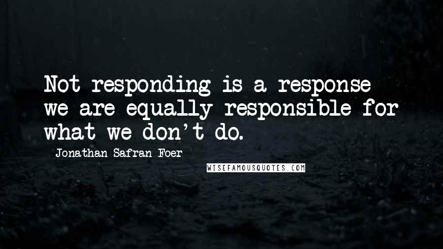 Jonathan Safran Foer Quotes: Not responding is a response - we are equally responsible for what we don't do.