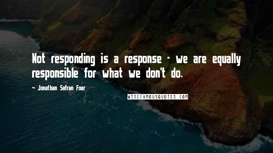 Jonathan Safran Foer Quotes: Not responding is a response - we are equally responsible for what we don't do.