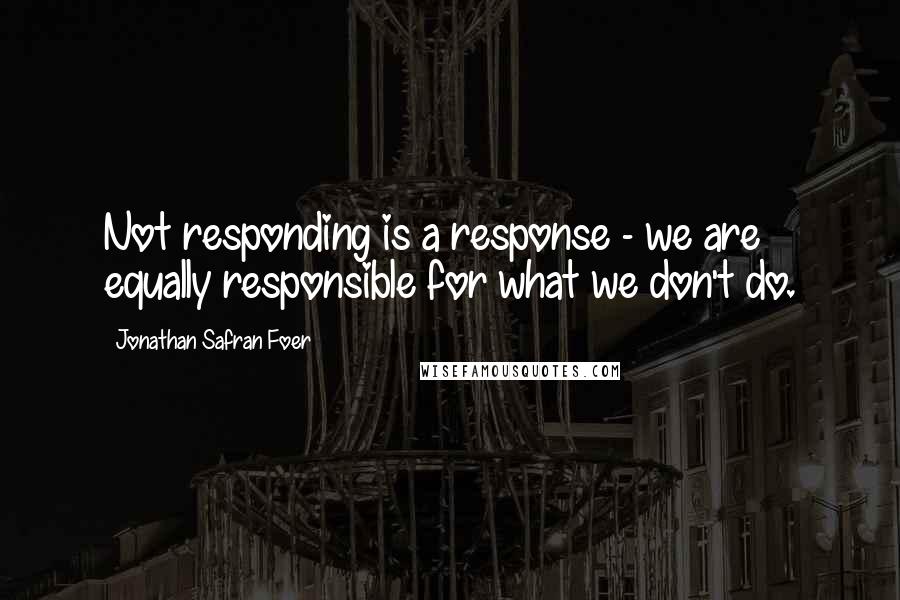 Jonathan Safran Foer Quotes: Not responding is a response - we are equally responsible for what we don't do.