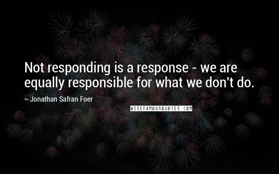 Jonathan Safran Foer Quotes: Not responding is a response - we are equally responsible for what we don't do.