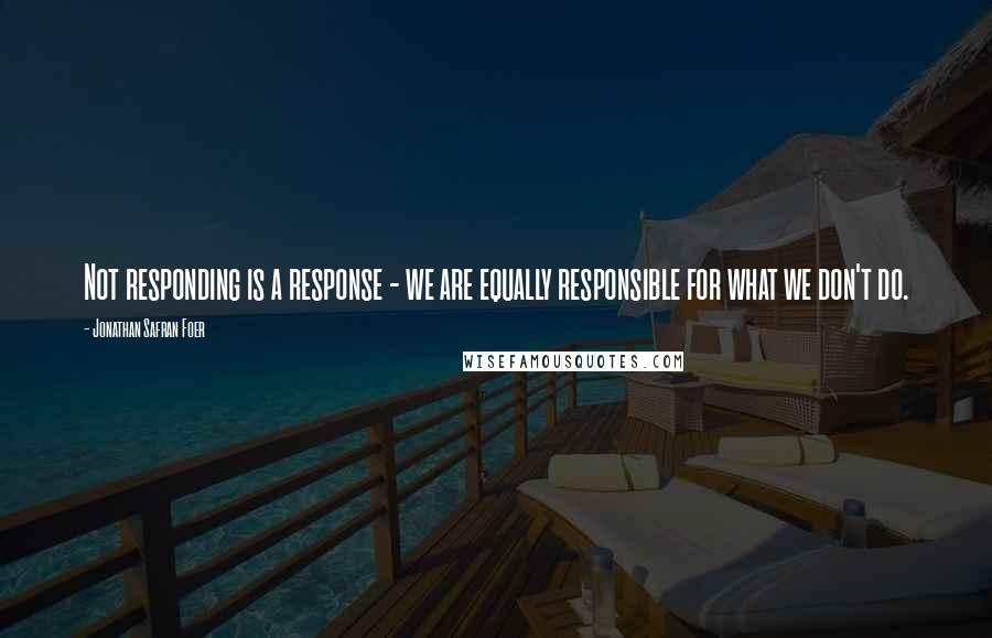 Jonathan Safran Foer Quotes: Not responding is a response - we are equally responsible for what we don't do.