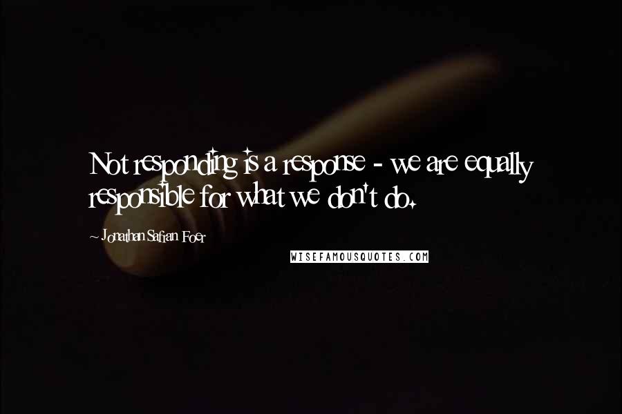 Jonathan Safran Foer Quotes: Not responding is a response - we are equally responsible for what we don't do.