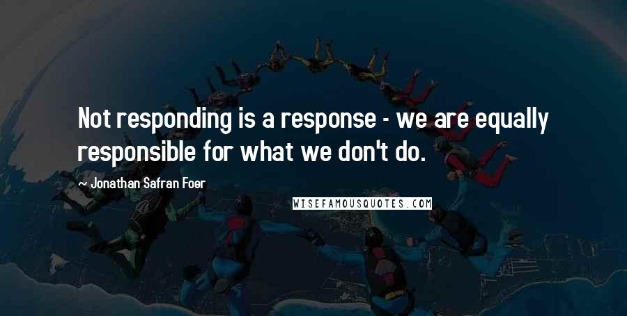 Jonathan Safran Foer Quotes: Not responding is a response - we are equally responsible for what we don't do.