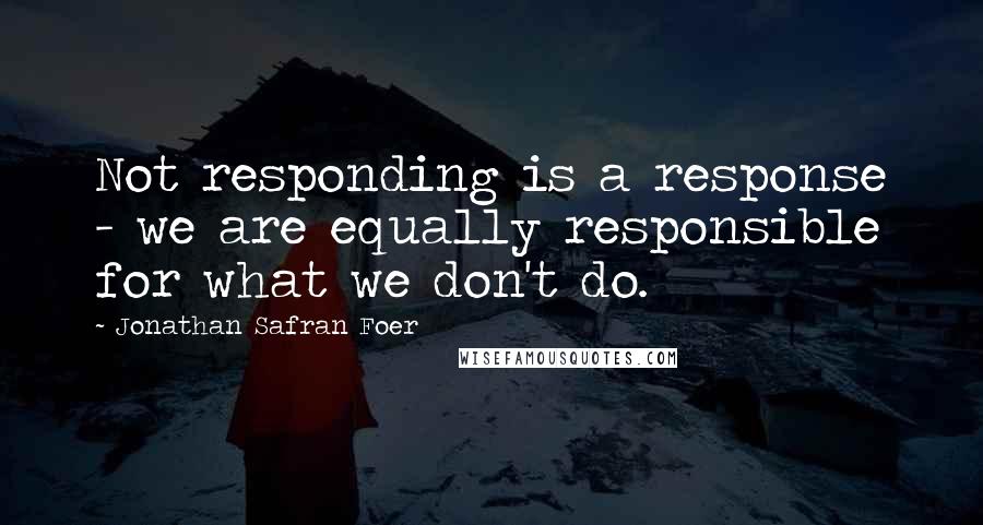 Jonathan Safran Foer Quotes: Not responding is a response - we are equally responsible for what we don't do.