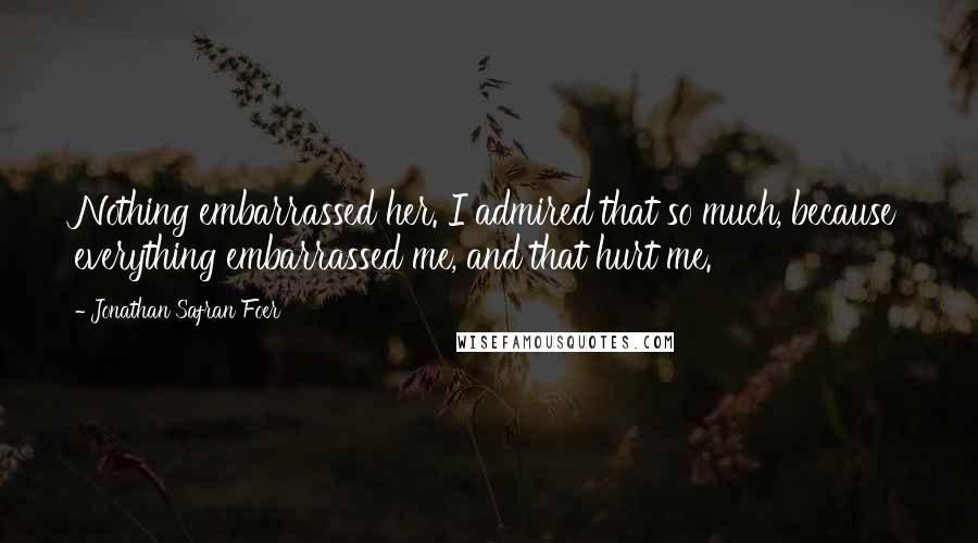 Jonathan Safran Foer Quotes: Nothing embarrassed her. I admired that so much, because everything embarrassed me, and that hurt me.