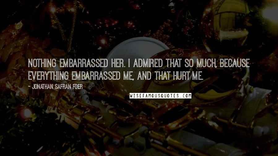 Jonathan Safran Foer Quotes: Nothing embarrassed her. I admired that so much, because everything embarrassed me, and that hurt me.