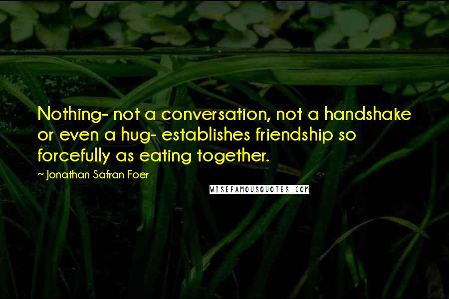 Jonathan Safran Foer Quotes: Nothing- not a conversation, not a handshake or even a hug- establishes friendship so forcefully as eating together.