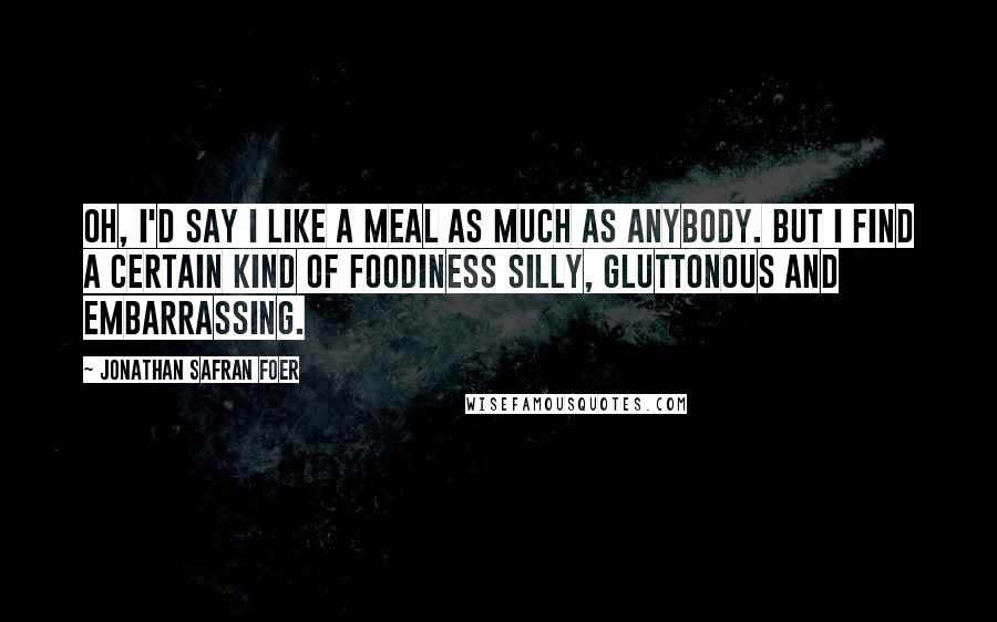 Jonathan Safran Foer Quotes: Oh, I'd say I like a meal as much as anybody. But I find a certain kind of foodiness silly, gluttonous and embarrassing.