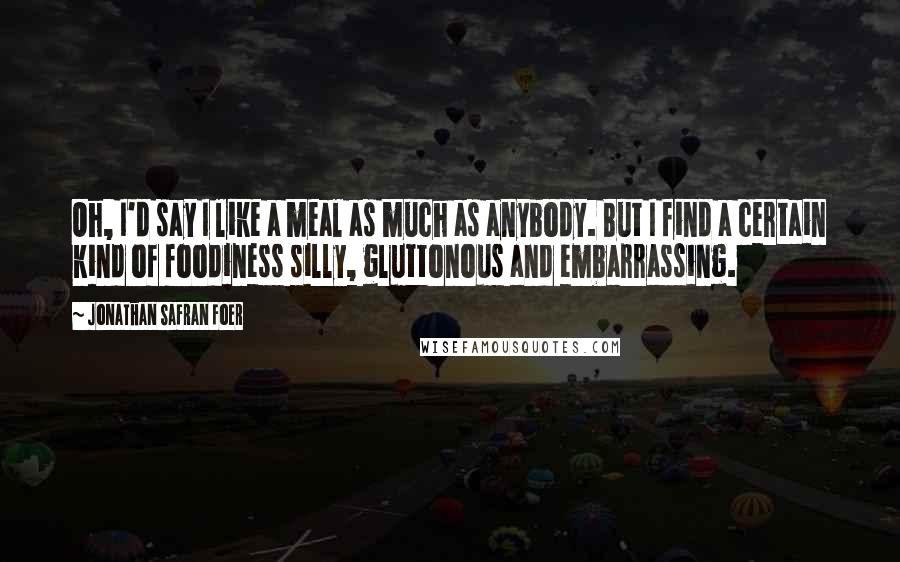 Jonathan Safran Foer Quotes: Oh, I'd say I like a meal as much as anybody. But I find a certain kind of foodiness silly, gluttonous and embarrassing.