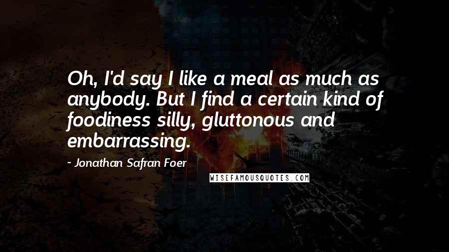 Jonathan Safran Foer Quotes: Oh, I'd say I like a meal as much as anybody. But I find a certain kind of foodiness silly, gluttonous and embarrassing.