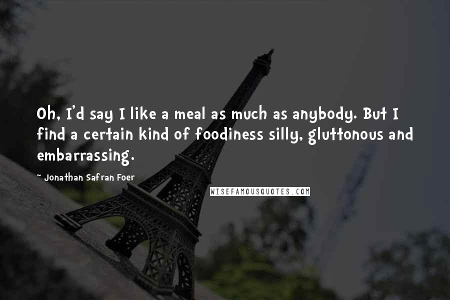 Jonathan Safran Foer Quotes: Oh, I'd say I like a meal as much as anybody. But I find a certain kind of foodiness silly, gluttonous and embarrassing.