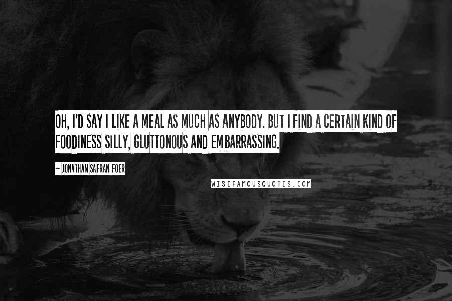 Jonathan Safran Foer Quotes: Oh, I'd say I like a meal as much as anybody. But I find a certain kind of foodiness silly, gluttonous and embarrassing.