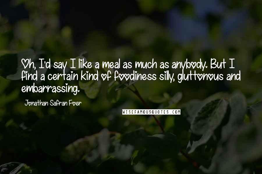 Jonathan Safran Foer Quotes: Oh, I'd say I like a meal as much as anybody. But I find a certain kind of foodiness silly, gluttonous and embarrassing.