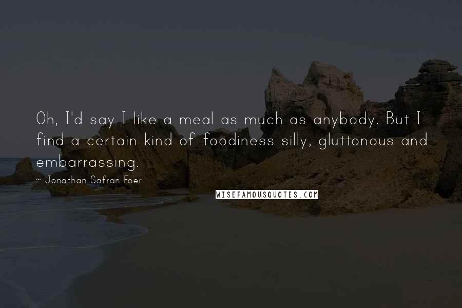 Jonathan Safran Foer Quotes: Oh, I'd say I like a meal as much as anybody. But I find a certain kind of foodiness silly, gluttonous and embarrassing.