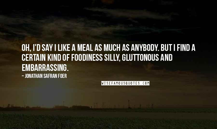 Jonathan Safran Foer Quotes: Oh, I'd say I like a meal as much as anybody. But I find a certain kind of foodiness silly, gluttonous and embarrassing.