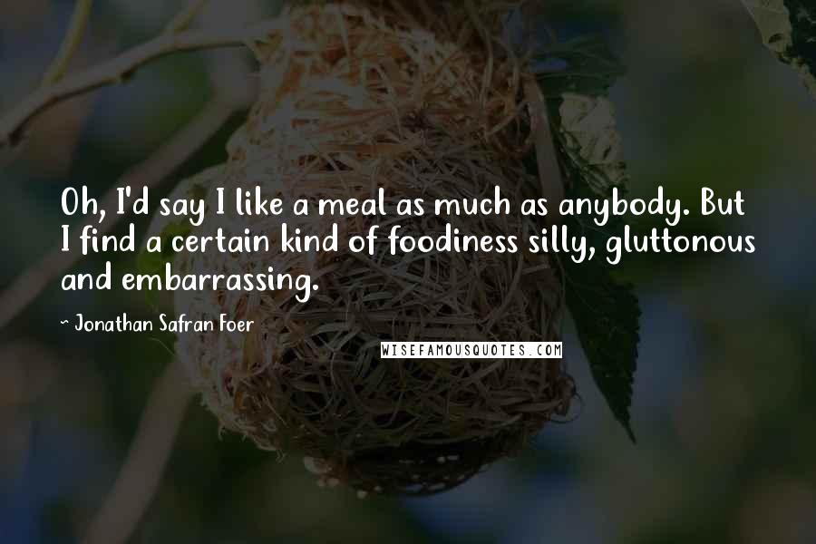 Jonathan Safran Foer Quotes: Oh, I'd say I like a meal as much as anybody. But I find a certain kind of foodiness silly, gluttonous and embarrassing.