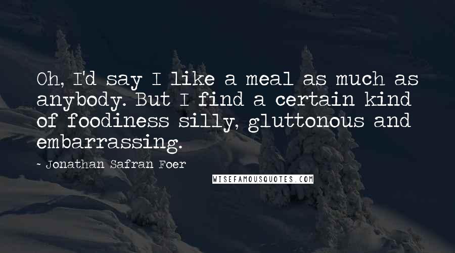 Jonathan Safran Foer Quotes: Oh, I'd say I like a meal as much as anybody. But I find a certain kind of foodiness silly, gluttonous and embarrassing.
