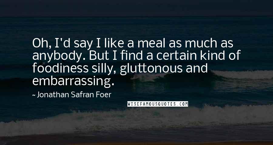 Jonathan Safran Foer Quotes: Oh, I'd say I like a meal as much as anybody. But I find a certain kind of foodiness silly, gluttonous and embarrassing.