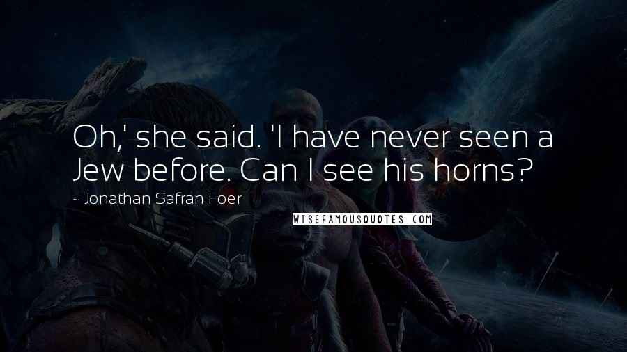 Jonathan Safran Foer Quotes: Oh,' she said. 'I have never seen a Jew before. Can I see his horns?