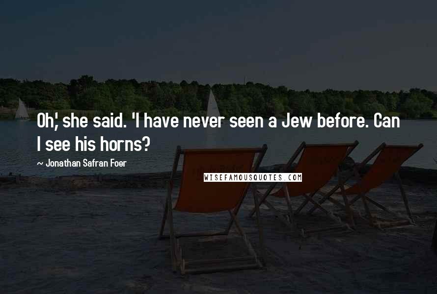 Jonathan Safran Foer Quotes: Oh,' she said. 'I have never seen a Jew before. Can I see his horns?