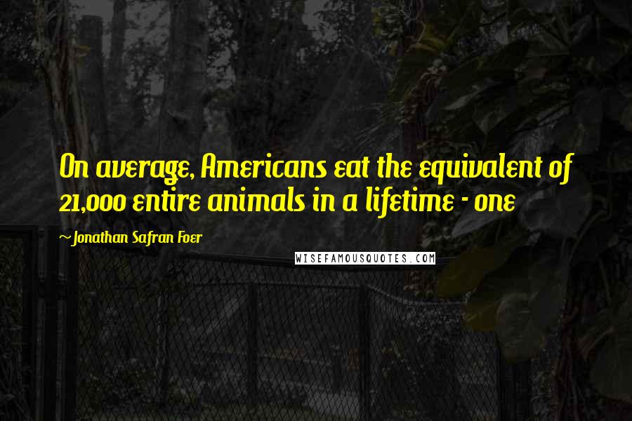 Jonathan Safran Foer Quotes: On average, Americans eat the equivalent of 21,000 entire animals in a lifetime - one