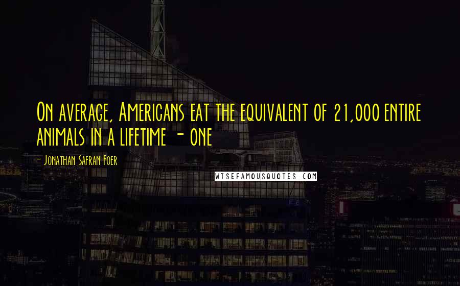 Jonathan Safran Foer Quotes: On average, Americans eat the equivalent of 21,000 entire animals in a lifetime - one