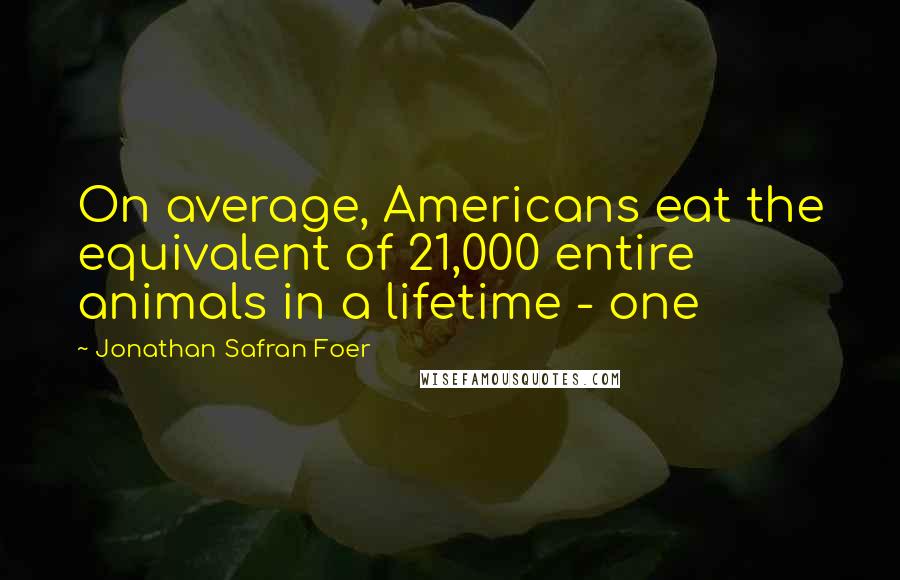 Jonathan Safran Foer Quotes: On average, Americans eat the equivalent of 21,000 entire animals in a lifetime - one
