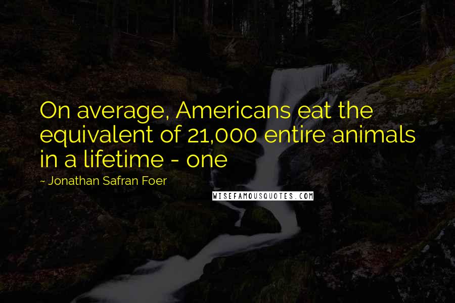Jonathan Safran Foer Quotes: On average, Americans eat the equivalent of 21,000 entire animals in a lifetime - one