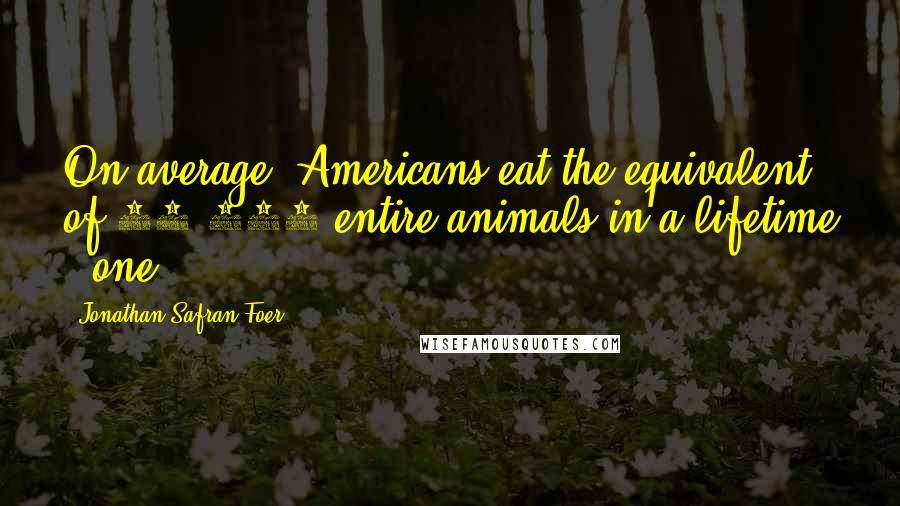 Jonathan Safran Foer Quotes: On average, Americans eat the equivalent of 21,000 entire animals in a lifetime - one