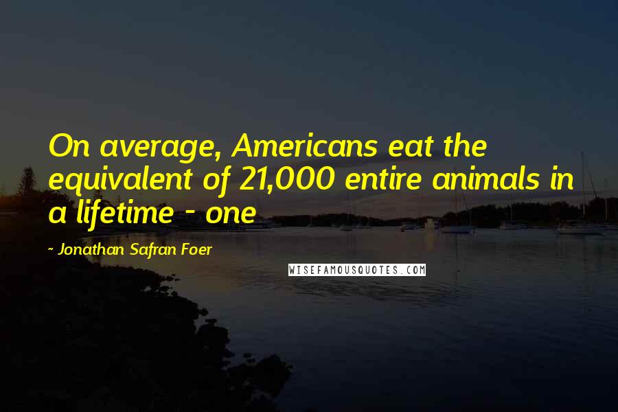 Jonathan Safran Foer Quotes: On average, Americans eat the equivalent of 21,000 entire animals in a lifetime - one