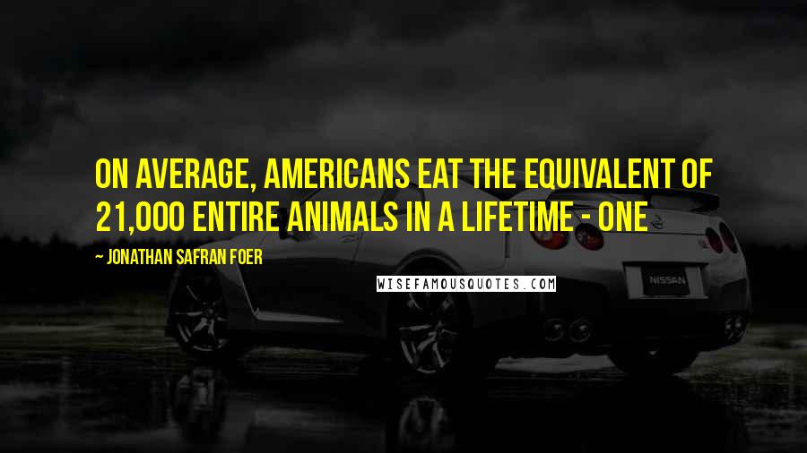 Jonathan Safran Foer Quotes: On average, Americans eat the equivalent of 21,000 entire animals in a lifetime - one