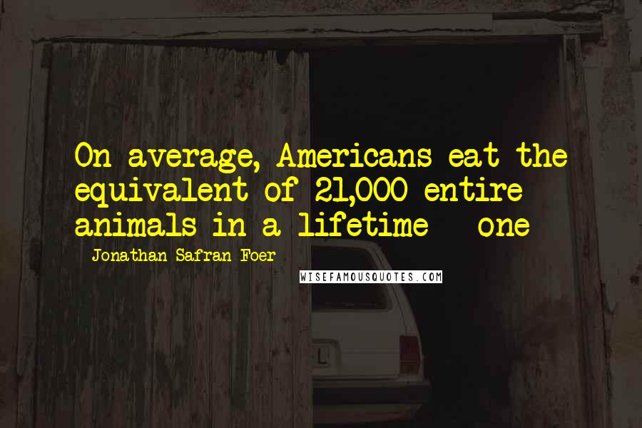 Jonathan Safran Foer Quotes: On average, Americans eat the equivalent of 21,000 entire animals in a lifetime - one